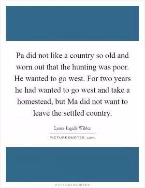 Pa did not like a country so old and worn out that the hunting was poor. He wanted to go west. For two years he had wanted to go west and take a homestead, but Ma did not want to leave the settled country Picture Quote #1