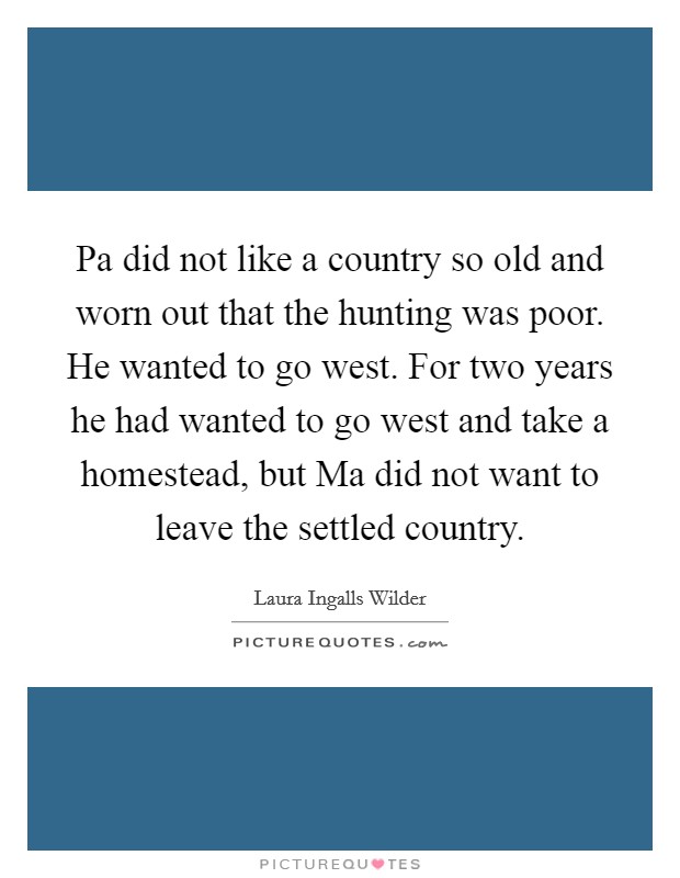 Pa did not like a country so old and worn out that the hunting was poor. He wanted to go west. For two years he had wanted to go west and take a homestead, but Ma did not want to leave the settled country Picture Quote #1