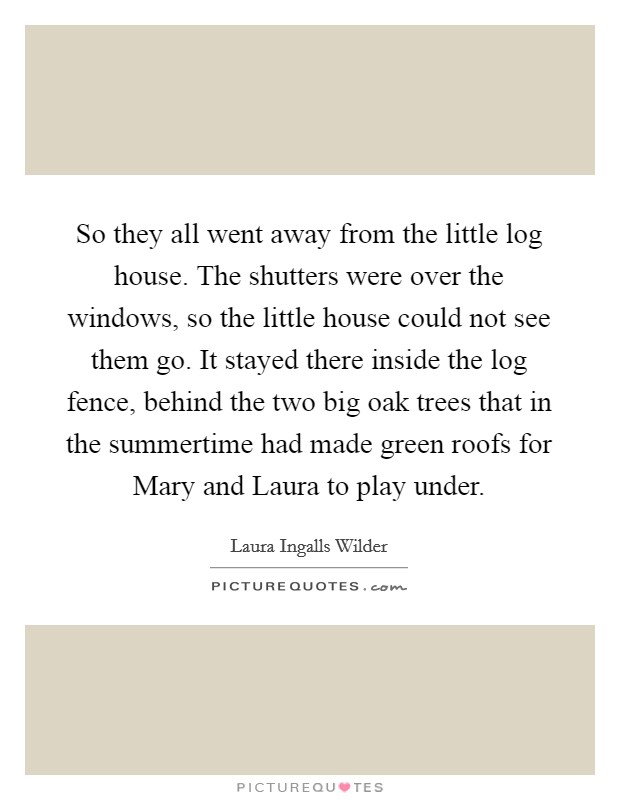So they all went away from the little log house. The shutters were over the windows, so the little house could not see them go. It stayed there inside the log fence, behind the two big oak trees that in the summertime had made green roofs for Mary and Laura to play under Picture Quote #1