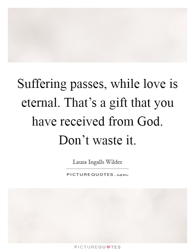 Suffering passes, while love is eternal. That's a gift that you have received from God. Don't waste it Picture Quote #1