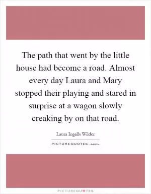 The path that went by the little house had become a road. Almost every day Laura and Mary stopped their playing and stared in surprise at a wagon slowly creaking by on that road Picture Quote #1
