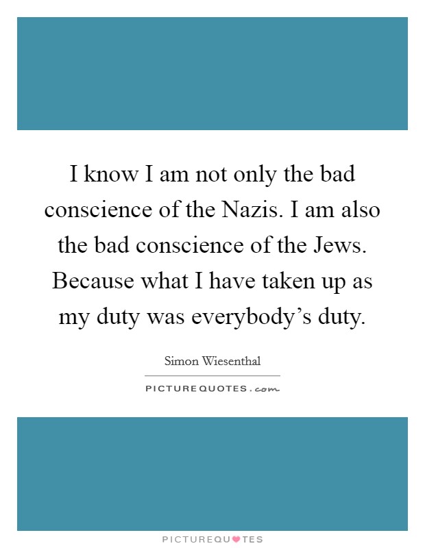 I know I am not only the bad conscience of the Nazis. I am also the bad conscience of the Jews. Because what I have taken up as my duty was everybody's duty Picture Quote #1