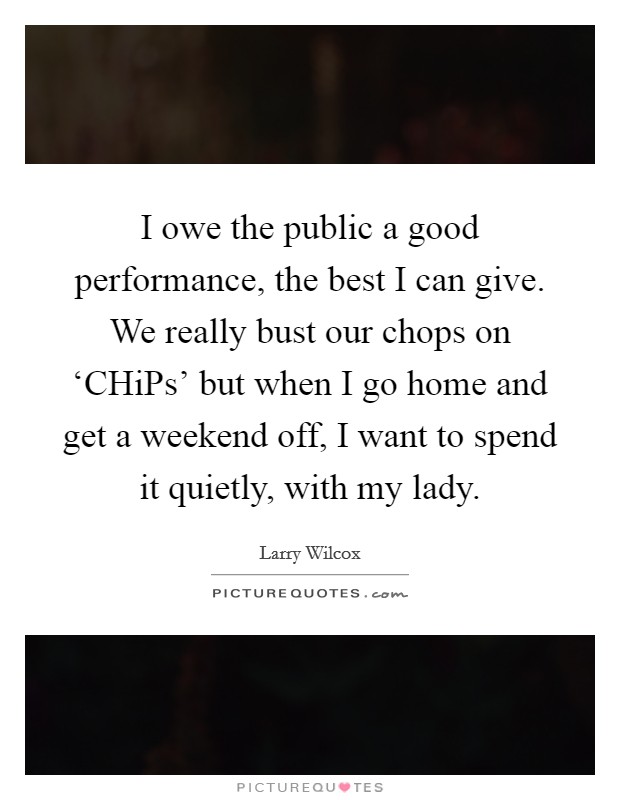I owe the public a good performance, the best I can give. We really bust our chops on ‘CHiPs' but when I go home and get a weekend off, I want to spend it quietly, with my lady Picture Quote #1