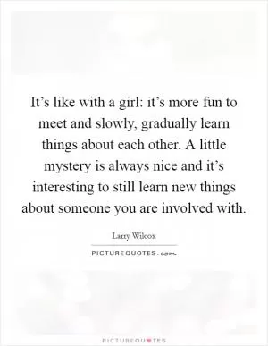 It’s like with a girl: it’s more fun to meet and slowly, gradually learn things about each other. A little mystery is always nice and it’s interesting to still learn new things about someone you are involved with Picture Quote #1