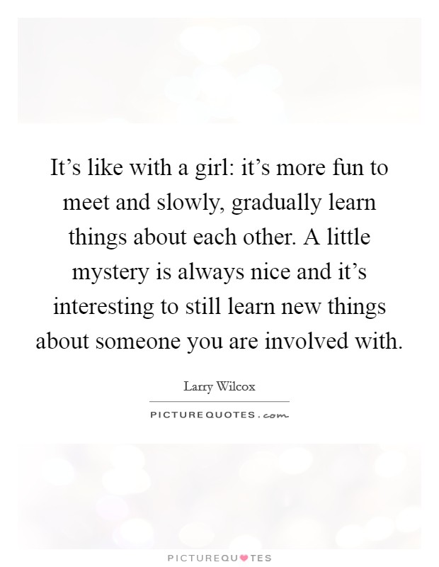 It's like with a girl: it's more fun to meet and slowly, gradually learn things about each other. A little mystery is always nice and it's interesting to still learn new things about someone you are involved with Picture Quote #1
