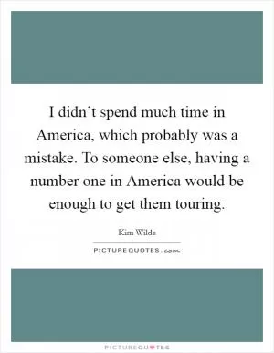 I didn’t spend much time in America, which probably was a mistake. To someone else, having a number one in America would be enough to get them touring Picture Quote #1