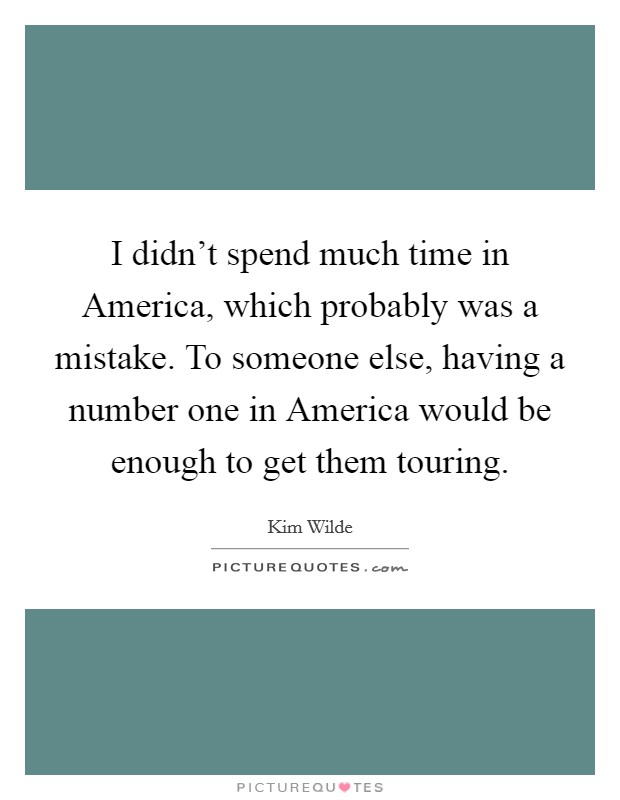 I didn't spend much time in America, which probably was a mistake. To someone else, having a number one in America would be enough to get them touring Picture Quote #1