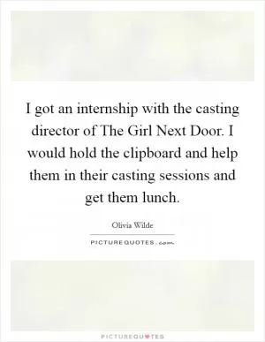 I got an internship with the casting director of The Girl Next Door. I would hold the clipboard and help them in their casting sessions and get them lunch Picture Quote #1