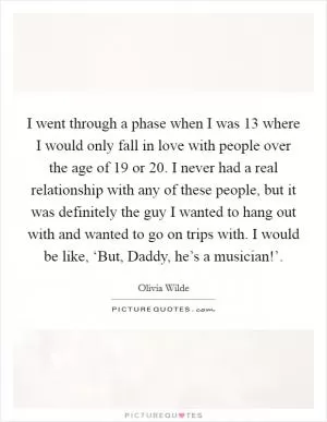 I went through a phase when I was 13 where I would only fall in love with people over the age of 19 or 20. I never had a real relationship with any of these people, but it was definitely the guy I wanted to hang out with and wanted to go on trips with. I would be like, ‘But, Daddy, he’s a musician!’ Picture Quote #1