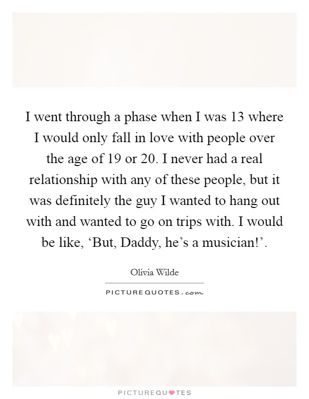 I went through a phase when I was 13 where I would only fall in love with people over the age of 19 or 20. I never had a real relationship with any of these people, but it was definitely the guy I wanted to hang out with and wanted to go on trips with. I would be like, ‘But, Daddy, he's a musician!' Picture Quote #1