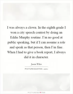 I was always a clown. In the eighth grade I won a city speech contest by doing an Eddie Murphy routine. I’m no good at public speaking, but if I can assume a role and speak as that person, then I’m fine. When I had to give a book report, I always did it in character Picture Quote #1