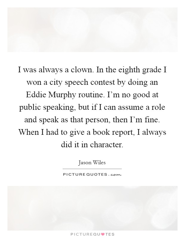 I was always a clown. In the eighth grade I won a city speech contest by doing an Eddie Murphy routine. I'm no good at public speaking, but if I can assume a role and speak as that person, then I'm fine. When I had to give a book report, I always did it in character Picture Quote #1