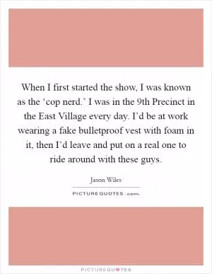 When I first started the show, I was known as the ‘cop nerd.’ I was in the 9th Precinct in the East Village every day. I’d be at work wearing a fake bulletproof vest with foam in it, then I’d leave and put on a real one to ride around with these guys Picture Quote #1