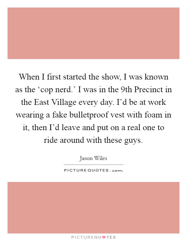 When I first started the show, I was known as the ‘cop nerd.' I was in the 9th Precinct in the East Village every day. I'd be at work wearing a fake bulletproof vest with foam in it, then I'd leave and put on a real one to ride around with these guys Picture Quote #1