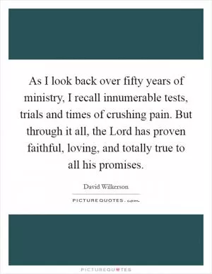 As I look back over fifty years of ministry, I recall innumerable tests, trials and times of crushing pain. But through it all, the Lord has proven faithful, loving, and totally true to all his promises Picture Quote #1