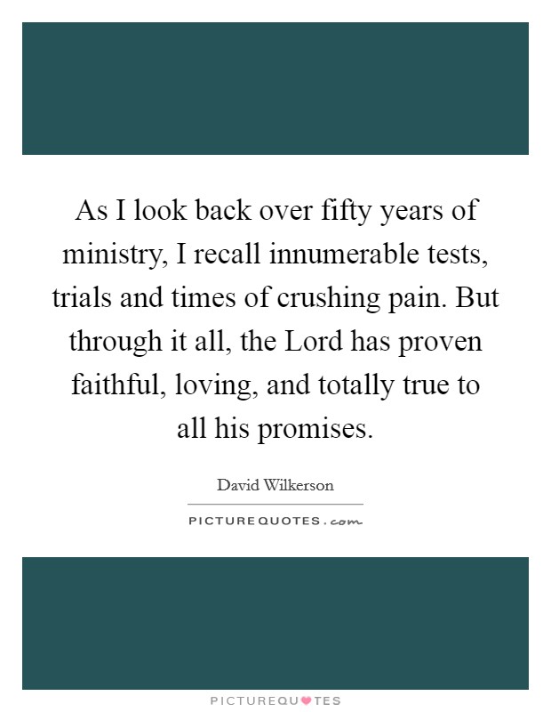 As I look back over fifty years of ministry, I recall innumerable tests, trials and times of crushing pain. But through it all, the Lord has proven faithful, loving, and totally true to all his promises Picture Quote #1