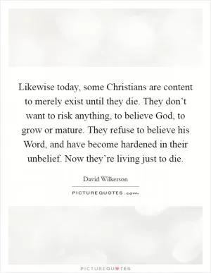 Likewise today, some Christians are content to merely exist until they die. They don’t want to risk anything, to believe God, to grow or mature. They refuse to believe his Word, and have become hardened in their unbelief. Now they’re living just to die Picture Quote #1