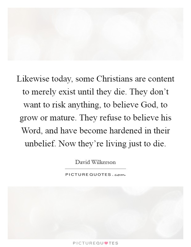 Likewise today, some Christians are content to merely exist until they die. They don't want to risk anything, to believe God, to grow or mature. They refuse to believe his Word, and have become hardened in their unbelief. Now they're living just to die Picture Quote #1