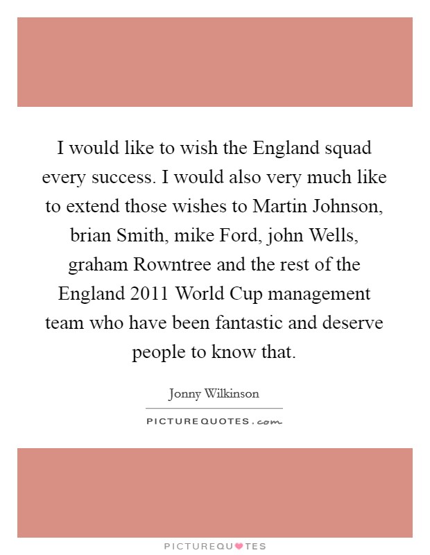 I would like to wish the England squad every success. I would also very much like to extend those wishes to Martin Johnson, brian Smith, mike Ford, john Wells, graham Rowntree and the rest of the England 2011 World Cup management team who have been fantastic and deserve people to know that Picture Quote #1
