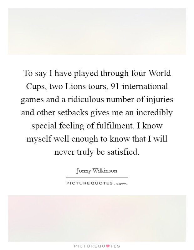 To say I have played through four World Cups, two Lions tours, 91 international games and a ridiculous number of injuries and other setbacks gives me an incredibly special feeling of fulfilment. I know myself well enough to know that I will never truly be satisfied Picture Quote #1