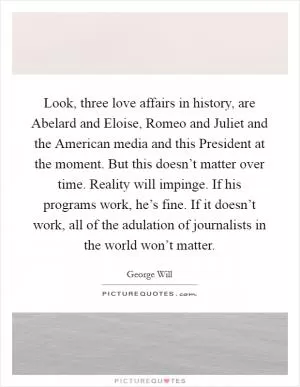 Look, three love affairs in history, are Abelard and Eloise, Romeo and Juliet and the American media and this President at the moment. But this doesn’t matter over time. Reality will impinge. If his programs work, he’s fine. If it doesn’t work, all of the adulation of journalists in the world won’t matter Picture Quote #1