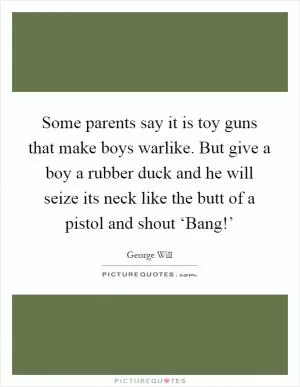 Some parents say it is toy guns that make boys warlike. But give a boy a rubber duck and he will seize its neck like the butt of a pistol and shout ‘Bang!’ Picture Quote #1