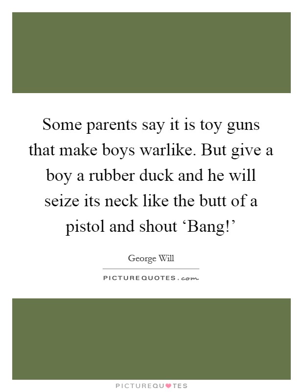 Some parents say it is toy guns that make boys warlike. But give a boy a rubber duck and he will seize its neck like the butt of a pistol and shout ‘Bang!' Picture Quote #1