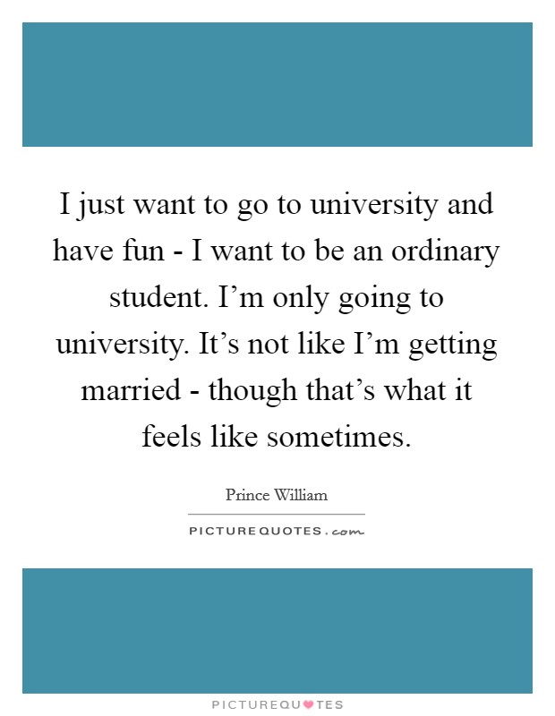 I just want to go to university and have fun - I want to be an ordinary student. I'm only going to university. It's not like I'm getting married - though that's what it feels like sometimes Picture Quote #1