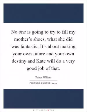 No one is going to try to fill my mother’s shoes, what she did was fantastic. It’s about making your own future and your own destiny and Kate will do a very good job of that Picture Quote #1