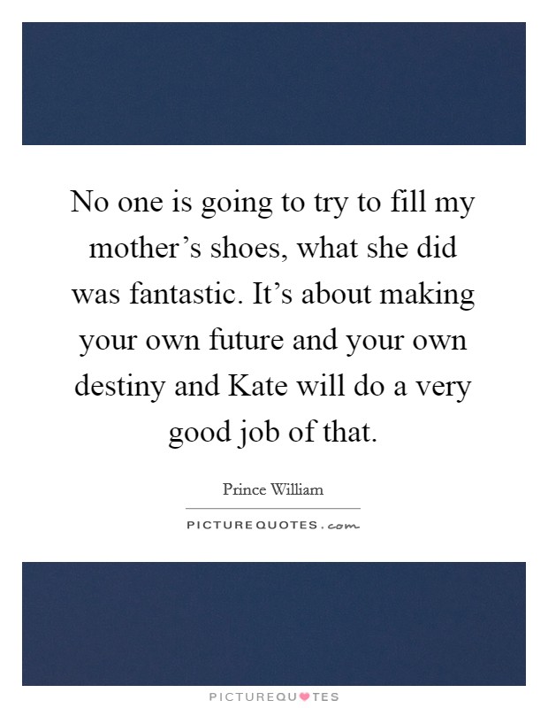No one is going to try to fill my mother's shoes, what she did was fantastic. It's about making your own future and your own destiny and Kate will do a very good job of that Picture Quote #1