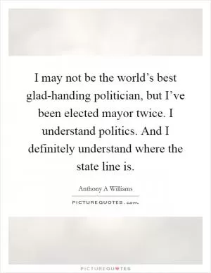 I may not be the world’s best glad-handing politician, but I’ve been elected mayor twice. I understand politics. And I definitely understand where the state line is Picture Quote #1