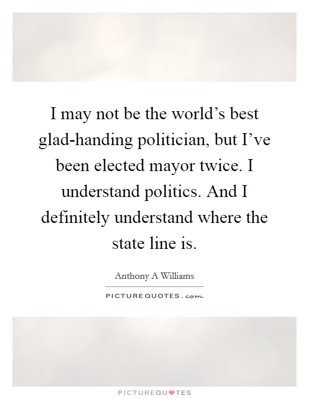 I may not be the world's best glad-handing politician, but I've been elected mayor twice. I understand politics. And I definitely understand where the state line is Picture Quote #1