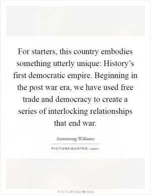 For starters, this country embodies something utterly unique: History’s first democratic empire. Beginning in the post war era, we have used free trade and democracy to create a series of interlocking relationships that end war Picture Quote #1