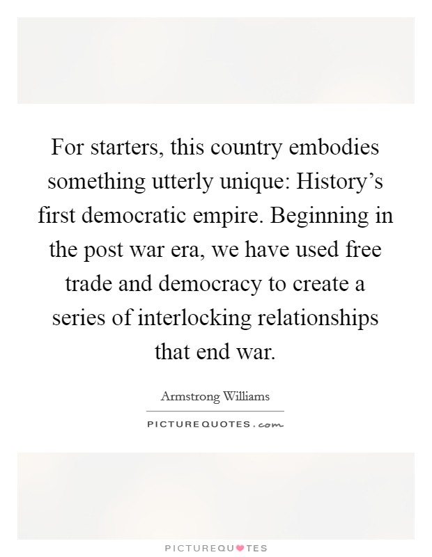 For starters, this country embodies something utterly unique: History's first democratic empire. Beginning in the post war era, we have used free trade and democracy to create a series of interlocking relationships that end war Picture Quote #1