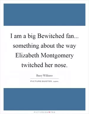 I am a big Bewitched fan... something about the way Elizabeth Montgomery twitched her nose Picture Quote #1