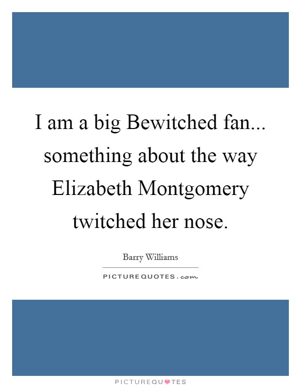 I am a big Bewitched fan... something about the way Elizabeth Montgomery twitched her nose Picture Quote #1