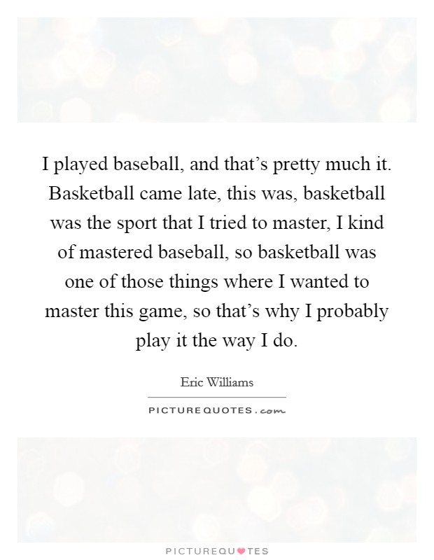I played baseball, and that's pretty much it. Basketball came late, this was, basketball was the sport that I tried to master, I kind of mastered baseball, so basketball was one of those things where I wanted to master this game, so that's why I probably play it the way I do Picture Quote #1