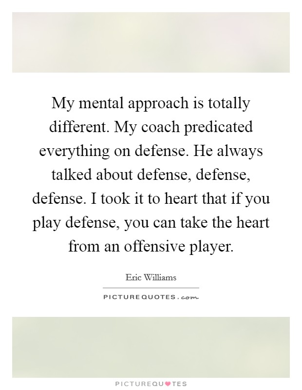 My mental approach is totally different. My coach predicated everything on defense. He always talked about defense, defense, defense. I took it to heart that if you play defense, you can take the heart from an offensive player Picture Quote #1