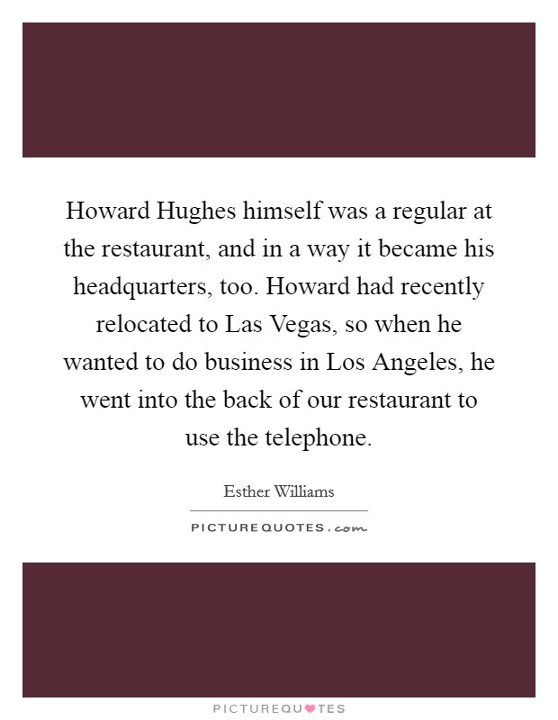 Howard Hughes himself was a regular at the restaurant, and in a way it became his headquarters, too. Howard had recently relocated to Las Vegas, so when he wanted to do business in Los Angeles, he went into the back of our restaurant to use the telephone Picture Quote #1