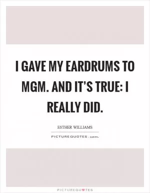 I gave my eardrums to MGM. And it’s true: I really did Picture Quote #1