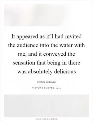 It appeared as if I had invited the audience into the water with me, and it conveyed the sensation that being in there was absolutely delicious Picture Quote #1