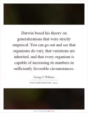Darwin based his theory on generalizations that were strictly empirical. You can go out and see that organisms do vary, that variations are inherited, and that every organism is capable of increasing its numbers in sufficiently favorable circumstances Picture Quote #1