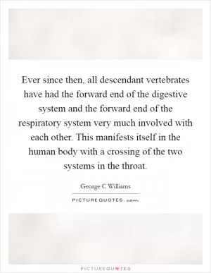 Ever since then, all descendant vertebrates have had the forward end of the digestive system and the forward end of the respiratory system very much involved with each other. This manifests itself in the human body with a crossing of the two systems in the throat Picture Quote #1