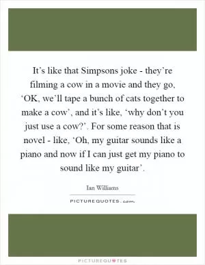 It’s like that Simpsons joke - they’re filming a cow in a movie and they go, ‘OK, we’ll tape a bunch of cats together to make a cow’, and it’s like, ‘why don’t you just use a cow?’. For some reason that is novel - like, ‘Oh, my guitar sounds like a piano and now if I can just get my piano to sound like my guitar’ Picture Quote #1