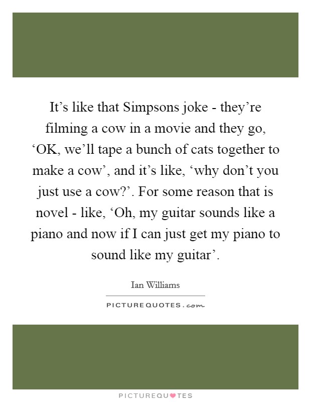 It's like that Simpsons joke - they're filming a cow in a movie and they go, ‘OK, we'll tape a bunch of cats together to make a cow', and it's like, ‘why don't you just use a cow?'. For some reason that is novel - like, ‘Oh, my guitar sounds like a piano and now if I can just get my piano to sound like my guitar' Picture Quote #1