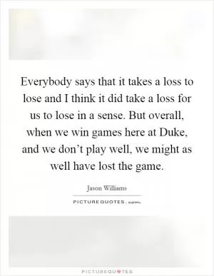 Everybody says that it takes a loss to lose and I think it did take a loss for us to lose in a sense. But overall, when we win games here at Duke, and we don’t play well, we might as well have lost the game Picture Quote #1