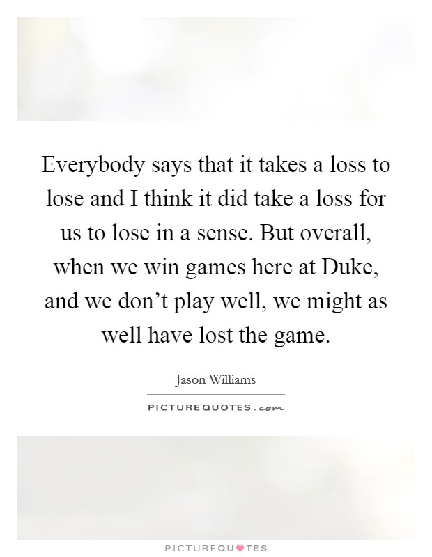 Everybody says that it takes a loss to lose and I think it did take a loss for us to lose in a sense. But overall, when we win games here at Duke, and we don't play well, we might as well have lost the game Picture Quote #1
