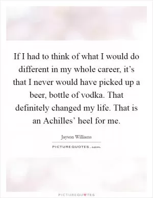 If I had to think of what I would do different in my whole career, it’s that I never would have picked up a beer, bottle of vodka. That definitely changed my life. That is an Achilles’ heel for me Picture Quote #1