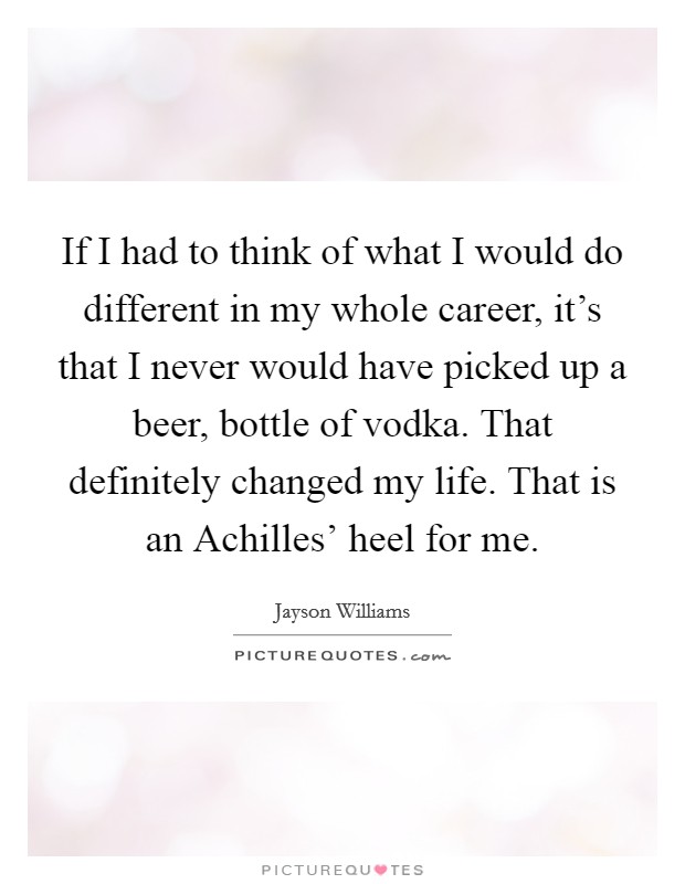 If I had to think of what I would do different in my whole career, it's that I never would have picked up a beer, bottle of vodka. That definitely changed my life. That is an Achilles' heel for me Picture Quote #1