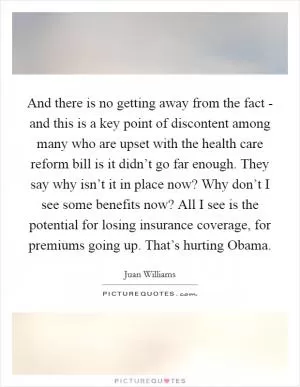 And there is no getting away from the fact - and this is a key point of discontent among many who are upset with the health care reform bill is it didn’t go far enough. They say why isn’t it in place now? Why don’t I see some benefits now? All I see is the potential for losing insurance coverage, for premiums going up. That’s hurting Obama Picture Quote #1
